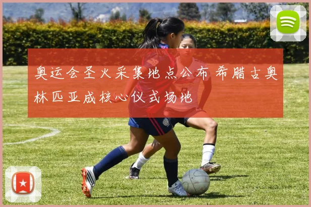 奥运会圣火采集地点公布 希腊古奥林匹亚成核心仪式场地