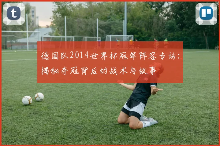 德国队2014世界杯冠军阵容专访：揭秘夺冠背后的战术与故事