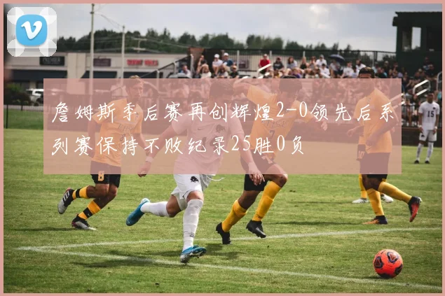 詹姆斯季后赛再创辉煌2-0领先后系列赛保持不败纪录25胜0负