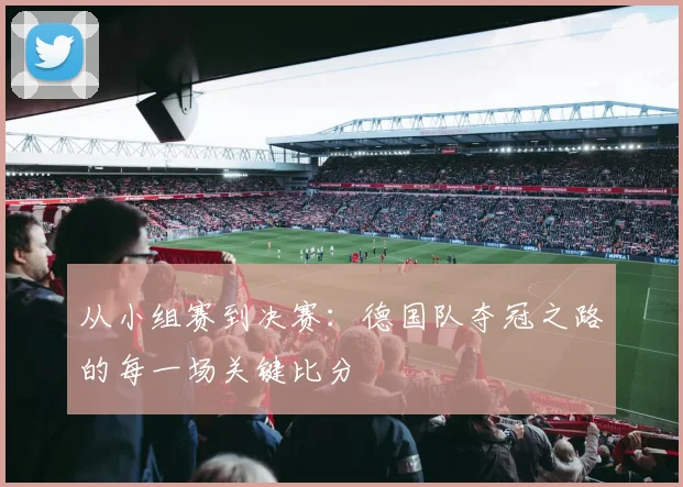 从小组赛到决赛：德国队夺冠之路的每一场关键比分