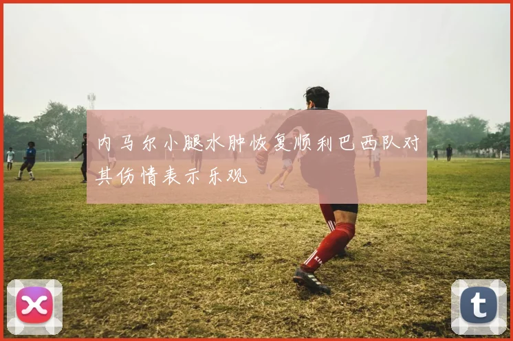 内马尔小腿水肿恢复顺利巴西队对其伤情表示乐观