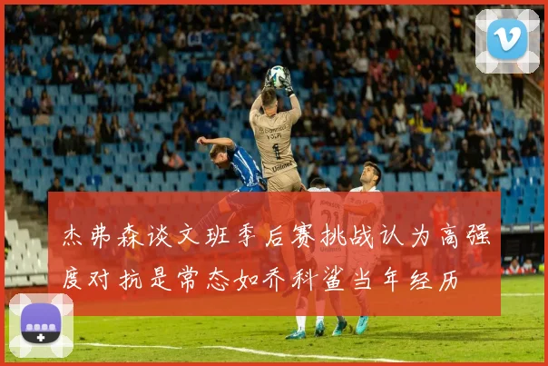 杰弗森谈文班季后赛挑战认为高强度对抗是常态如乔科鲨当年经历