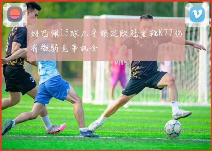 姆巴佩15球几乎锁定欧冠金靴K77仍有微弱竞争机会